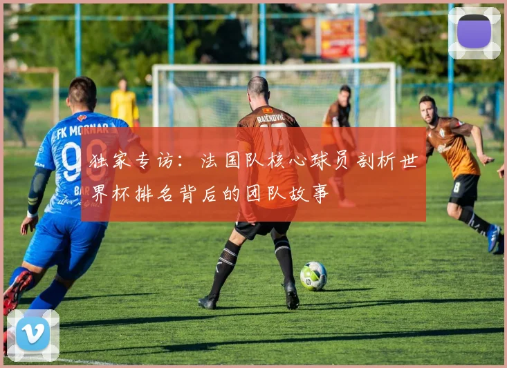 独家专访：法国队核心球员剖析世界杯排名背后的团队故事
