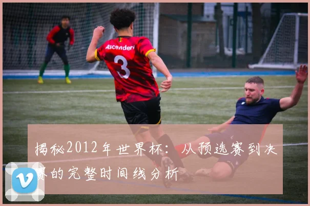揭秘2012年世界杯：从预选赛到决赛的完整时间线分析