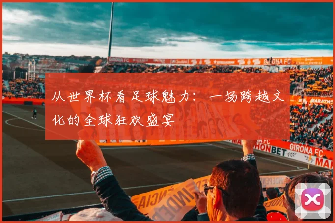 从世界杯看足球魅力：一场跨越文化的全球狂欢盛宴