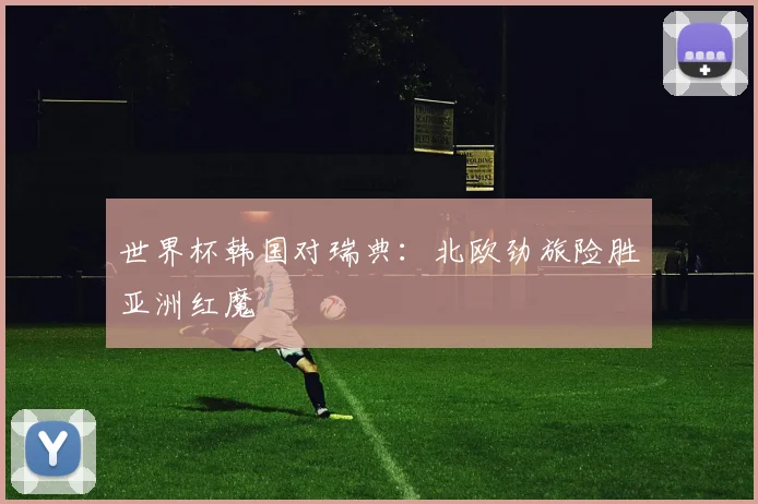 世界杯韩国对瑞典：北欧劲旅险胜亚洲红魔