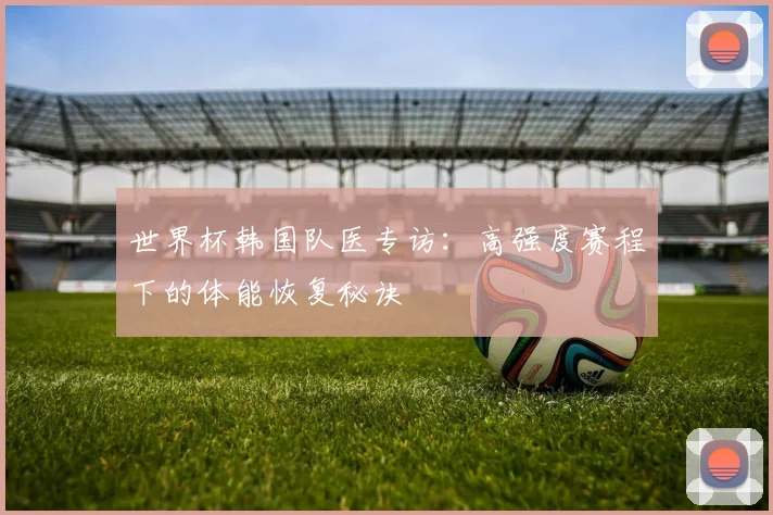 世界杯韩国队医专访：高强度赛程下的体能恢复秘诀