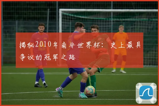 揭秘2010年南非世界杯：史上最具争议的冠军之路