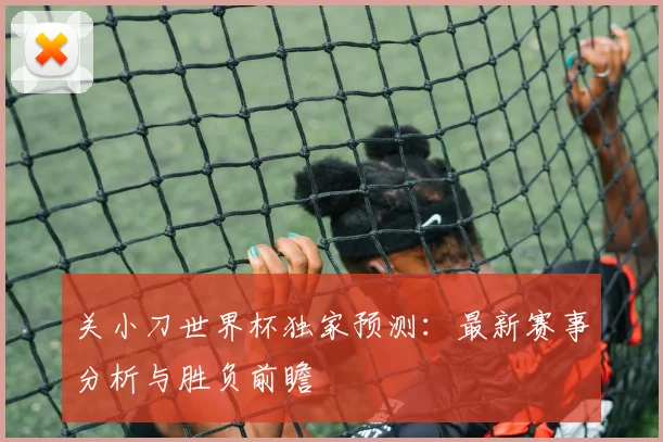 关小刀世界杯独家预测:最新赛事分析与胜负前瞻