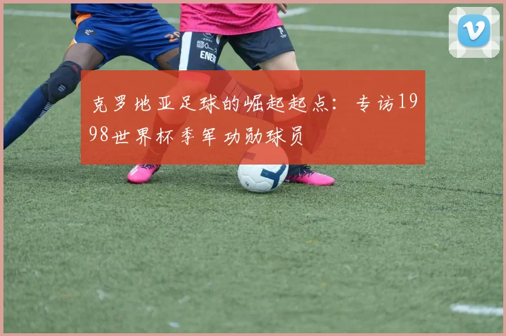克罗地亚足球的崛起起点：专访1998世界杯季军功勋球员