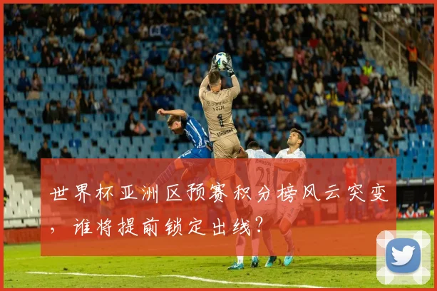 世界杯亚洲区预赛积分榜风云突变，谁将提前锁定出线？